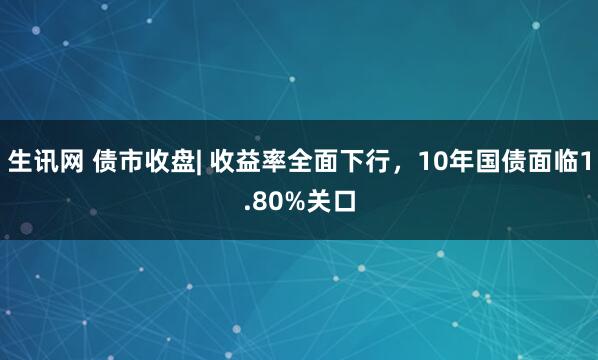 生讯网 债市收盘| 收益率全面下行，10年国债面临1.80%关口