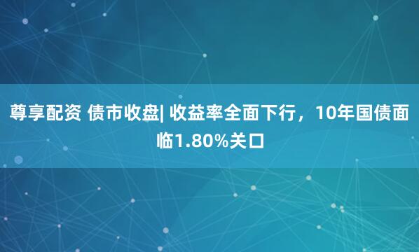 尊享配资 债市收盘| 收益率全面下行，10年国债面临1.80%关口