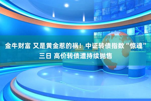 金牛财富 又是黄金惹的祸！中证转债指数“惊魂”三日 高价转债遭持续抛售