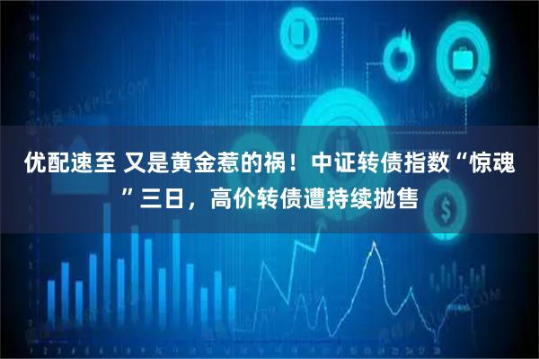 优配速至 又是黄金惹的祸！中证转债指数“惊魂”三日，高价转债遭持续抛售