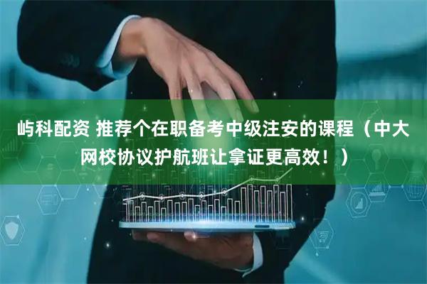 屿科配资 推荐个在职备考中级注安的课程（中大网校协议护航班让拿证更高效！）