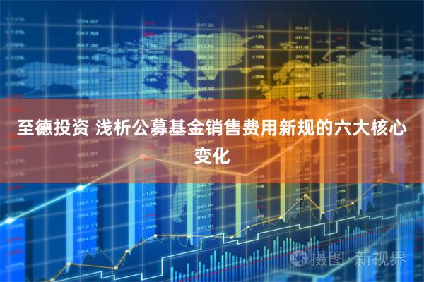 至德投资 浅析公募基金销售费用新规的六大核心变化